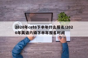 2020年cet6下半年什么报名/2020年英语六级下半年报名时间