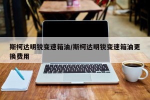 斯柯达明锐变速箱油/斯柯达明锐变速箱油更换费用