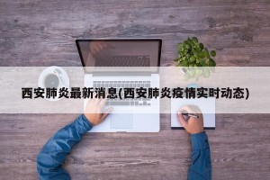 西安肺炎最新消息(西安肺炎疫情实时动态)