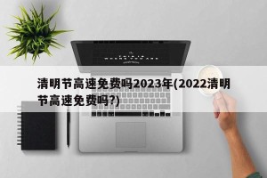 清明节高速免费吗2023年(2022清明节高速免费吗?)
