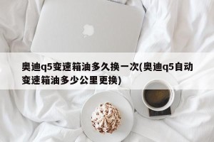 奥迪q5变速箱油多久换一次(奥迪q5自动变速箱油多少公里更换)