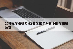 公司租车避税方法/老板把个人名下的车租给公司