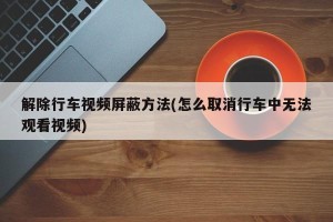 解除行车视频屏蔽方法(怎么取消行车中无法观看视频)