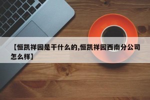 【恒凯祥园是干什么的,恒凯祥园西南分公司怎么样】