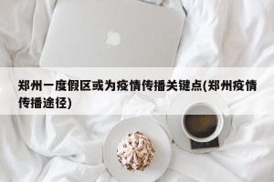 郑州一度假区或为疫情传播关键点(郑州疫情传播途径)