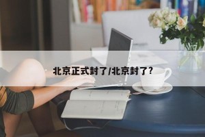 北京正式封了/北京封了?