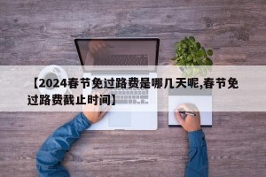 【2024春节免过路费是哪几天呢,春节免过路费截止时间】