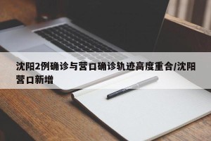 沈阳2例确诊与营口确诊轨迹高度重合/沈阳营口新增
