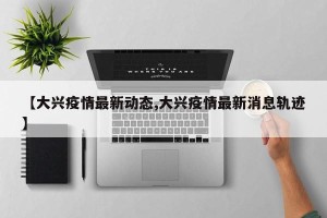 【大兴疫情最新动态,大兴疫情最新消息轨迹】