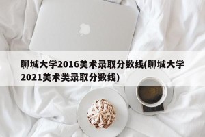 聊城大学2016美术录取分数线(聊城大学2021美术类录取分数线)