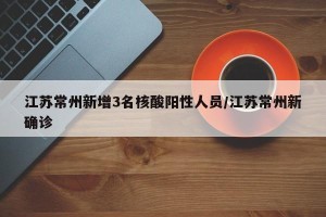 江苏常州新增3名核酸阳性人员/江苏常州新确诊