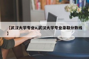 【武汉大学专业a,武汉大学专业录取分数线】