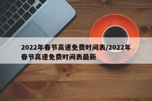 2022年春节高速免费时间表/2022年春节高速免费时间表最新