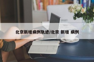 北京新增病例轨迹/北京 新增 病例