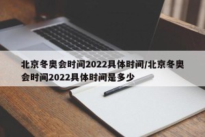 北京冬奥会时间2022具体时间/北京冬奥会时间2022具体时间是多少