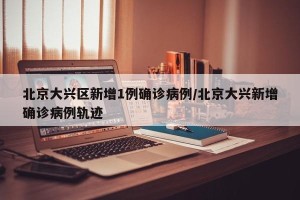 北京大兴区新增1例确诊病例/北京大兴新增确诊病例轨迹