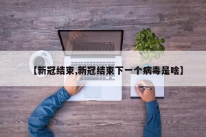 【新冠结束,新冠结束下一个病毒是啥】