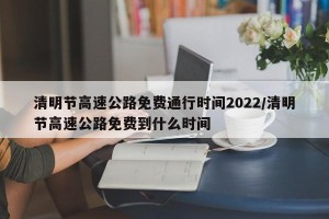 清明节高速公路免费通行时间2022/清明节高速公路免费到什么时间