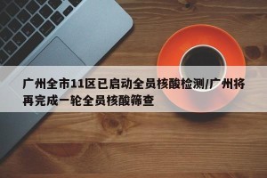 广州全市11区已启动全员核酸检测/广州将再完成一轮全员核酸筛查