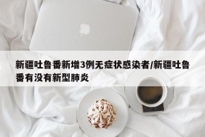 新疆吐鲁番新增3例无症状感染者/新疆吐鲁番有没有新型肺炎