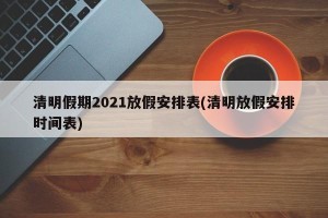 清明假期2021放假安排表(清明放假安排时间表)