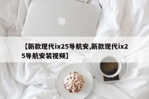 【新款现代ix25导航安,新款现代ix25导航安装视频】