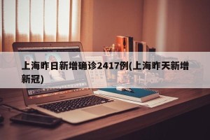 上海昨日新增确诊2417例(上海昨天新增新冠)