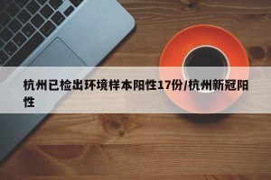 杭州已检出环境样本阳性17份/杭州新冠阳性