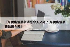 【东莞疫情最新消息今天又封了,东莞疫情最新数据今天】