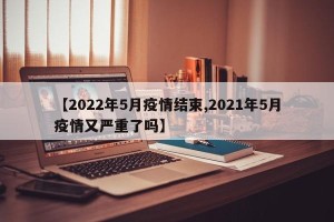 【2022年5月疫情结束,2021年5月疫情又严重了吗】