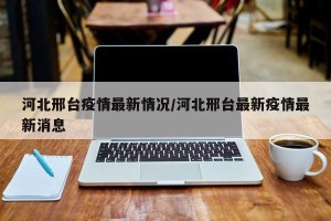 河北邢台疫情最新情况/河北邢台最新疫情最新消息