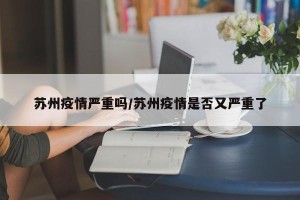 苏州疫情严重吗/苏州疫情是否又严重了