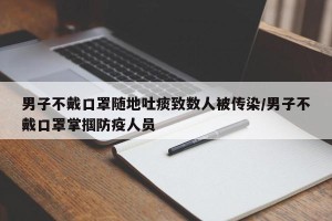 男子不戴口罩随地吐痰致数人被传染/男子不戴口罩掌掴防疫人员