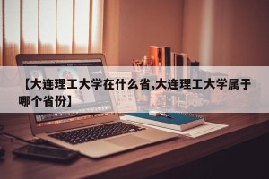 【大连理工大学在什么省,大连理工大学属于哪个省份】