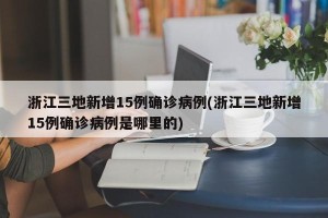 浙江三地新增15例确诊病例(浙江三地新增15例确诊病例是哪里的)